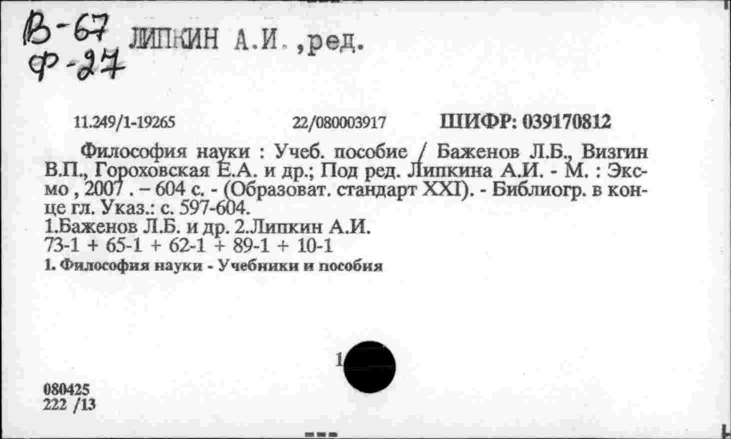 ﻿ЛИПКИН А.И_,ред <24
11.249/1-19265	22/080003917 ШИФР: 039170812
Философия науки : Учеб, пособие / Баженов Л.Б., Визгин В.П., Гороховская Е.А. и др.; Под ред. Липкина А.И. - М, : Эксмо , 2007 . - 604 с. - (Образоват. стандарт XXI). - Библиогр. в конце гл. Указ.: с. 597-604.
1.Баженов Л.Б. и др. 2.Липкин А.И.
73-1 + 65-1 + 62-1 + 89-1 + 10-1
1. Философия науки - Учебники и пособия
1
080425
222 /13